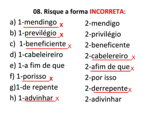 08. Risque a forma INCORRETA:
a) 1-mendingo
b) 1-previlégio
c) 1-beneficiente
d) 1-cabeleireiro
e) 1-a fim de que
f) 1-porisso
g)1-de repente
h) 1-advinhar
2-mendigo
2-privilégio
2-beneficente
2-cabelereiro
2-afim de que
2-por isso
2-derrepente
2-adivinhar
_______________ X
_____________ _X
_________________X
________________X
________________X
___________X
______________X
____________X
 