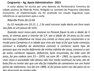Cesgranrio – Ag. Apoio Administrativo - 2013
A carta abaixo foi escrita por uma detenta da Penitenciária Feminina da
cidade paulista de Ribeirão Preto. Redigida no contexto do Programa Liberdade
Consciente, ali implementado, ela foi analisada em estudo linguístico cujas
referências se apresentam após a carta.
Ribeirão Preto 28.12.04
Eu S1 nascida em 23.11. [...] Se você escreve tudo daria um livro mais
vou fala so um pouco de mim.
Quando nasci meus pais morava no Paraná fiquei la ate a idade de 5
anos, aí viemos para o interior de S.P. ate a idade de 14 anos eu fui uma
menina que trabalhava na rossa era crente aí meus pais resolveram a se
muda para Campinas é a cidade que vivo ate hoje aí foi que tudo começou
comecei a trabalha de domestica comesei a conhecer outro tipo de
pessoas que era muito deferente da minha vidinha da rossa, comecei a sair
de noite, conhecer rapazes, deferente, bom resumindo, fui mãe com 20
anos, fui pra cadeia com 23 – 1973, sai com 30 – 1981, eu queria volta a
viver mais a sociedade não deixou não tive medo continuei na luta, ate de
boia fria eu tentei até que um dia fui trabalha de camareine em um hotel
perto da rodoviaria, isso foi em 1989, aí fui preza outra vez daí para cá so
 