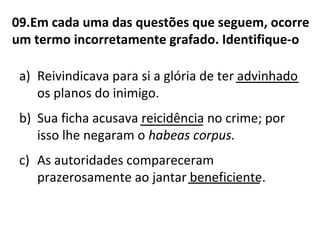 09.Em cada uma das questões que seguem, ocorre
um termo incorretamente grafado. Identifique-o
a) Reivindicava para si a glória de ter advinhado
os planos do inimigo.
b) Sua ficha acusava reicidência no crime; por
isso lhe negaram o habeas corpus.
c) As autoridades compareceram
prazerosamente ao jantar beneficiente.________
_______
_______
 