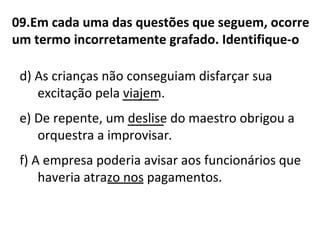 09.Em cada uma das questões que seguem, ocorre
um termo incorretamente grafado. Identifique-o
d) As crianças não conseguiam disfarçar sua
excitação pela viajem.
e) De repente, um deslise do maestro obrigou a
orquestra a improvisar.
f) A empresa poderia avisar aos funcionários que
haveria atrazo nos pagamentos.____
____
____
 