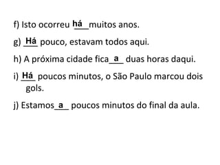 f) Isto ocorreu ___muitos anos.
g) ___ pouco, estavam todos aqui.
h) A próxima cidade fica___ duas horas daqui.
i) ___ poucos minutos, o São Paulo marcou dois
gols.
j) Estamos___ poucos minutos do final da aula.a
há
Há
Há
a
 