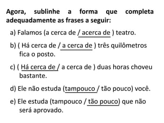 Agora, sublinhe a forma que completa
adequadamente as frases a seguir:
a) Falamos (a cerca de / acerca de ) teatro.
b) ( Há cerca de / a cerca de ) três quilômetros
fica o posto.
c) ( Há cerca de / a cerca de ) duas horas choveu
bastante.
d) Ele não estuda (tampouco / tão pouco) você.
e) Ele estuda (tampouco / tão pouco) que não
será aprovado.
________
_______
_______
_______
_______
 