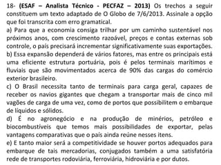 18- (ESAF – Analista Técnico - PECFAZ – 2013) Os trechos a seguir
constituem um texto adaptado de O Globo de 7/6/2013. Assinale a opção
que foi transcrita com erro gramatical.
a) Para que a economia consiga trilhar por um caminho sustentável nos
próximos anos, com crescimento razoável, preços e contas externas sob
controle, o país precisará incrementar significativamente suas exportações.
b) Essa expansão dependerá de vários fatores, mas entre os principais está
uma eficiente estrutura portuária, pois é pelos terminais marítimos e
fluviais que são movimentados acerca de 90% das cargas do comércio
exterior brasileiro.
c) O Brasil necessita tanto de terminais para carga geral, capazes de
receber os navios gigantes que chegam a transportar mais de cinco mil
vagões de carga de uma vez, como de portos que possibilitem o embarque
de líquidos e sólidos.
d) É no agronegócio e na produção de minérios, petróleo e
biocombustíveis que temos mais possibilidades de exportar, pelas
vantagens comparativas que o país ainda reúne nesses itens.
e) E tanto maior será a competitividade se houver portos adequados para
embarque de tais mercadorias, conjugados também a uma satisfatória
rede de transportes rodoviária, ferroviária, hidroviária e por dutos.
 