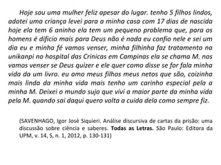 Hoje sou uma mulher feliz apesar do lugar. tenho 5 filhos lindos,
adotei uma criança levei para a minha casa com 17 dias de nascida
hoje ela tem 6 aninho ela tem um pequeno problema que, para os
homens é dificio mais para Deus não é nada eu confio nele e sei um
dia eu e minha fé vamos venser, minha filhinha faz tratamento na
unikanpi no hospital das Crinicas em Campinas ela se chama M. nos
vamos venser se Deus quizer e ele quer como disse se for fala minha
vida da um livro. eu amo meus filhos meus netos que são, coizinha
mais linda da minha vida mais tenho um carinho especial pela a
minha M. Deixei o mundo sujo que vivi a maior parte da minha vida
pela M. quando sai daqui quero volta a cuida dela como sempre fiz.
(SAVENHAGO, Igor José Siquieri. Análise discursiva de cartas da prisão: uma
discussão sobre ciência e saberes. Todas as Letras. São Paulo: Editora da
UPM, v. 14, S, n. 1, 2012, p. 130-131)
 