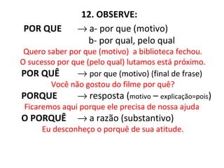 12. OBSERVE:
POR QUE → a- por que (motivo)
b- por qual, pelo qual
Quero saber por que (motivo) a biblioteca fechou.
O sucesso por que (pelo qual) lutamos está próximo.
POR QUÊ → por que (motivo) (final de frase)
Você não gostou do filme por quê?
PORQUE → resposta (motivo – explicação=pois)
Ficaremos aqui porque ele precisa de nossa ajuda
O PORQUÊ → a razão (substantivo)
Eu desconheço o porquê de sua atitude.
 
