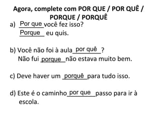 Agora, complete com POR QUE / POR QUÊ /
PORQUE / PORQUÊ
a) _______você fez isso?
_______ eu quis.
b) Você não foi à aula________?
Não fui _______não estava muito bem.
c) Deve haver um _______para tudo isso.
d) Este é o caminho________passo para ir à
escola.
Por que
Porque
por quê
porque
porquê
por que
 