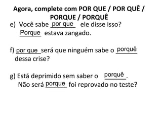 Agora, complete com POR QUE / POR QUÊ /
PORQUE / PORQUÊ
e) Você sabe _______ ele disse isso?
______ estava zangado.
f) _______será que ninguém sabe o ______
dessa crise?
g) Está deprimido sem saber o ______.
Não será ______ foi reprovado no teste?
por que
Porque
por que porquê
porquê
porque
 