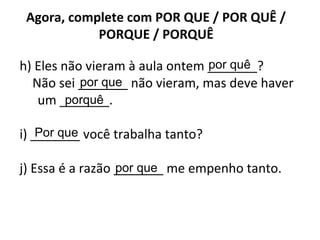 Agora, complete com POR QUE / POR QUÊ /
PORQUE / PORQUÊ
h) Eles não vieram à aula ontem _______?
Não sei _______ não vieram, mas deve haver
um _______.
i) _______ você trabalha tanto?
j) Essa é a razão _______ me empenho tanto.
por quê
por que
porquê
Por que
por que
 