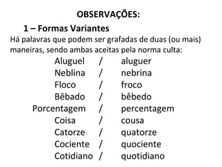 OBSERVAÇÕES:
1 – Formas Variantes
Há palavras que podem ser grafadas de duas (ou mais)
maneiras, sendo ambas aceitas pela norma culta:
Aluguel / aluguer
Neblina / nebrina
Floco / froco
Bêbado / bêbedo
Porcentagem / percentagem
Coisa / cousa
Catorze / quatorze
Cociente / quociente
Cotidiano / quotidiano
 