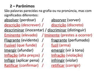 2 – Parônimos
São palavras parecidas na grafia ou na pronúncia, mas com
significados diferentes:
absolver (perdoar) / absorver (sorver)
descrição (descrever) / discrição (discreto)
descriminar (inocentar) / discriminar (distinguir)
Eminente (elevado) / Iminente (prestes a ocorrer)
Flagrante (evidente) / fragrante (perfumado)
Fusível (que funde) / fuzil (arma)
Imergir (afundar) / emergir (vir à tona)
Inflação (alta preços) / Infração (violação)
Infligir (aplicar pena) / infringir (violar)
Ratificar (confirmar) / retificar (corrigir)
 