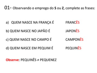 01- Observando o emprego do S ou Z, complete as frases:
a) QUEM NASCE NA FRANÇA É
b) QUEM NASCE NO JAPÃO É
c) QUEM NASCE NO CAMPO É
d) QUEM NASCE EM PEQUIM É
Observe: PEQUINÊS ≠ PEQUENEZ
FRANCÊS
JAPONÊS
CAMPONÊS
PEQUINÊS
 