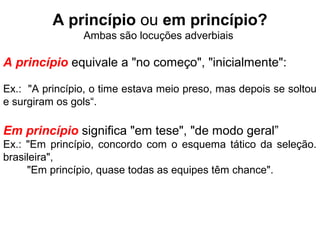 A princípio ou em princípio?
Ambas são locuções adverbiais
A princípio equivale a "no começo", "inicialmente":
Ex.: "A princípio, o time estava meio preso, mas depois se soltou
e surgiram os gols“.
Em princípio significa "em tese", "de modo geral”
Ex.: "Em princípio, concordo com o esquema tático da seleção.
brasileira",
"Em princípio, quase todas as equipes têm chance".
 