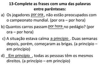 13-Complete as frases com uma das palavras
entre parênteses:
a) Os jogadores ______, não estão preocupados com
o campeonato mundial. (por ora – por hora)
b) Quantos carros passam _______no pedágio? (por
ora – por hora)
c) A situação estava calma _________. Duas semanas
depois, porém, começaram as brigas. (a princípio –
em princípio)
d) ____________, todas as pessoas têm os mesmos
direitos. (a princípio – em princípio)
por ora
por hora
a princípio
Em princípio
 