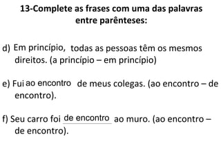 13-Complete as frases com uma das palavras
entre parênteses:
d) __________, todas as pessoas têm os mesmos
direitos. (a princípio – em princípio)
e) Fui _________ de meus colegas. (ao encontro – de
encontro).
f) Seu carro foi __________ ao muro. (ao encontro –
de encontro).
Em princípio,
ao encontro
de encontro
 