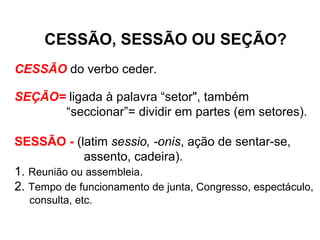 CESSÃO, SESSÃO OU SEÇÃO?
CESSÃO do verbo ceder.
SEÇÃO= ligada à palavra “setor", também
“seccionar”= dividir em partes (em setores).
SESSÃO - (latim sessio, -onis, ação de sentar-se,
assento, cadeira).
1. Reunião ou assembleia.
2. Tempo de funcionamento de junta, Congresso, espectáculo,
consulta, etc.
 