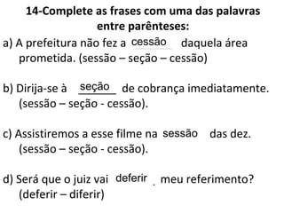 14-Complete as frases com uma das palavras
entre parênteses:
a) A prefeitura não fez a ______ daquela área
prometida. (sessão – seção – cessão)
b) Dirija-se à ______ de cobrança imediatamente.
(sessão – seção - cessão).
c) Assistiremos a esse filme na ______ das dez.
(sessão – seção - cessão).
d) Será que o juiz vai ______ meu referimento?
(deferir – diferir)
cessão
seção
sessão
deferir
 