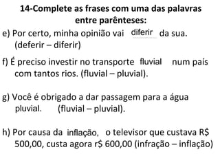 14-Complete as frases com uma das palavras
entre parênteses:
e) Por certo, minha opinião vai _____ da sua.
(deferir – diferir)
f) É preciso investir no transporte _____ num país
com tantos rios. (fluvial – pluvial).
g) Você é obrigado a dar passagem para a água
_______. (fluvial – pluvial).
h) Por causa da ______, o televisor que custava R$
500,00, custa agora r$ 600,00 (infração – inflação)
diferir
fluvial
pluvial.
inflação,
 