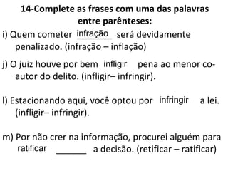 14-Complete as frases com uma das palavras
entre parênteses:
i) Quem cometer _______ será devidamente
penalizado. (infração – inflação)
j) O juiz houve por bem ______ pena ao menor co-
autor do delito. (infligir– infringir).
l) Estacionando aqui, você optou por ________ a lei.
(infligir– infringir).
m) Por não crer na informação, procurei alguém para
______ a decisão. (retificar – ratificar)
infração
infligir
infringir
ratificar
 
