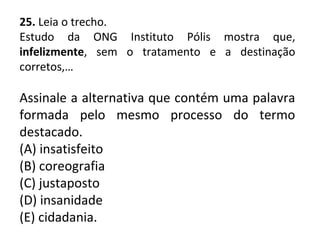 25. Leia o trecho.
Estudo da ONG Instituto Pólis mostra que,
infelizmente, sem o tratamento e a destinação
corretos,…
Assinale a alternativa que contém uma palavra
formada pelo mesmo processo do termo
destacado.
(A) insatisfeito
(B) coreografia
(C) justaposto
(D) insanidade
(E) cidadania.
 