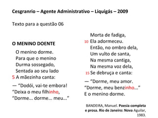 O MENINO DOENTE
O menino dorme.
Para que o menino
Durma sossegado,
Sentada ao seu lado
5 A mãezinha canta:
— “Dodói, vai-te embora!
“Deixa o meu filhinho,
“Dorme... dorme... meu...”
Morta de fadiga,
10 Ela adormeceu.
Então, no ombro dela,
Um vulto de santa,
Na mesma cantiga,
Na mesma voz dela,
15 Se debruça e canta:
— “Dorme, meu amor.
“Dorme, meu benzinho...”
E o menino dorme.
BANDEIRA, Manuel. Poesia completa
e prosa. Rio de Janeiro: Nova Aguilar,
1983.
Cesgranrio – Agente Administrativo – Liquigás – 2009
Texto para a questão 06
 