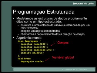 Programação Estruturada
• Modelamos as estruturas de dados propriamente
ditas como um tipo estruturado:
– estrutura é uma coleção de variáveis referenciada por um
mesmo nome;
– imagine um objeto sem métodos;
– chamamos a cada elemento desta coleção de campo.
• Algoritmicamente:
tipo Empregado {
caracter nome[100];
caracter cargo[20];
caracter endereço[200];
inteiro salário;
};
Variáveis
Empregado chefe;
Campos
Variável global
 