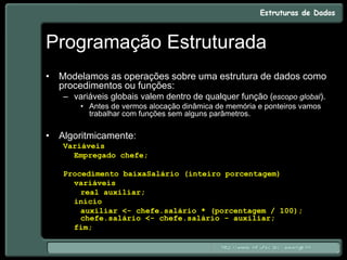 Programação Estruturada
• Modelamos as operações sobre uma estrutura de dados como
procedimentos ou funções:
– variáveis globais valem dentro de qualquer função (escopo global).
• Antes de vermos alocação dinâmica de memória e ponteiros vamos
trabalhar com funções sem alguns parâmetros.
• Algoritmicamente:
Variáveis
Empregado chefe;
Procedimento baixaSalário (inteiro porcentagem)
variáveis
real auxiliar;
início
auxiliar <- chefe.salário * (porcentagem / 100);
chefe.salário <- chefe.salário - auxiliar;
fim;
 