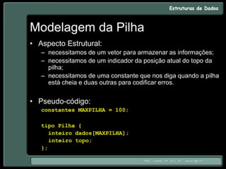 Modelagem da Pilha
• Aspecto Estrutural:
– necessitamos de um vetor para armazenar as informações;
– necessitamos de um indicador da posição atual do topo da
pilha;
– necessitamos de uma constante que nos diga quando a pilha
está cheia e duas outras para codificar erros.
• Pseudo-código:
constantes MAXPILHA = 100;
tipo Pilha {
inteiro dados[MAXPILHA];
inteiro topo;
};
 