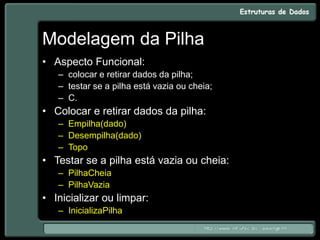 Modelagem da Pilha
• Aspecto Funcional:
– colocar e retirar dados da pilha;
– testar se a pilha está vazia ou cheia;
– C.
• Colocar e retirar dados da pilha:
– Empilha(dado)
– Desempilha(dado)
– Topo
• Testar se a pilha está vazia ou cheia:
– PilhaCheia
– PilhaVazia
• Inicializar ou limpar:
– InicializaPilha
 