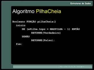 Algoritmo PilhaCheia
Booleano FUNÇÃO pilhaCheia()
início
SE (aPilha.topo = MAXPILHA - 1) ENTÃO
RETORNE(Verdadeiro)
SENÃO
RETORNE(Falso);
fim;
 