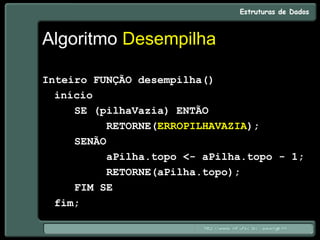 Algoritmo Desempilha
Inteiro FUNÇÃO desempilha()
início
SE (pilhaVazia) ENTÃO
RETORNE(ERROPILHAVAZIA);
SENÃO
aPilha.topo <- aPilha.topo - 1;
RETORNE(aPilha.topo);
FIM SE
fim;
 