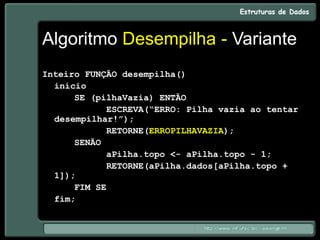 Algoritmo Desempilha - Variante
Inteiro FUNÇÃO desempilha()
início
SE (pilhaVazia) ENTÃO
ESCREVA(“ERRO: Pilha vazia ao tentar
desempilhar!”);
RETORNE(ERROPILHAVAZIA);
SENÃO
aPilha.topo <- aPilha.topo - 1;
RETORNE(aPilha.dados[aPilha.topo +
1]);
FIM SE
fim;
 