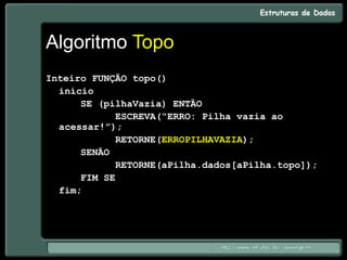 Algoritmo Topo
Inteiro FUNÇÃO topo()
início
SE (pilhaVazia) ENTÃO
ESCREVA(“ERRO: Pilha vazia ao
acessar!”);
RETORNE(ERROPILHAVAZIA);
SENÃO
RETORNE(aPilha.dados[aPilha.topo]);
FIM SE
fim;
 