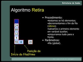 Algoritmo Retira
• Procedimento:
•testamos se há elementos;
•decrementamos o fim da fila
(último);
•salvamos o primeiro elemento
em variável auxiliar;
•empurramos tudo para a
frente.
• Parâmetros:
•fila (global).
5
4
20
55
4
12
89
24
55
4
12
89
24
20
Início da fila
Posição do
último
 