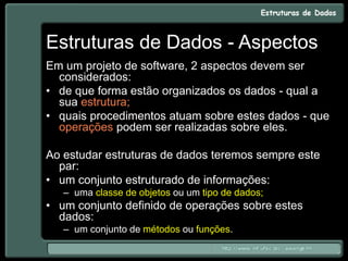 Estruturas de Dados - Aspectos
Em um projeto de software, 2 aspectos devem ser
considerados:
• de que forma estão organizados os dados - qual a
sua estrutura;
• quais procedimentos atuam sobre estes dados - que
operações podem ser realizadas sobre eles.
Ao estudar estruturas de dados teremos sempre este
par:
• um conjunto estruturado de informações:
– uma classe de objetos ou um tipo de dados;
• um conjunto definido de operações sobre estes
dados:
– um conjunto de métodos ou funções.
 