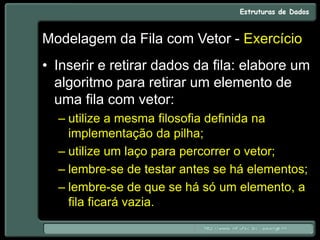 Modelagem da Fila com Vetor - Exercício
• Inserir e retirar dados da fila: elabore um
algoritmo para retirar um elemento de
uma fila com vetor:
– utilize a mesma filosofia definida na
implementação da pilha;
– utilize um laço para percorrer o vetor;
– lembre-se de testar antes se há elementos;
– lembre-se de que se há só um elemento, a
fila ficará vazia.
 