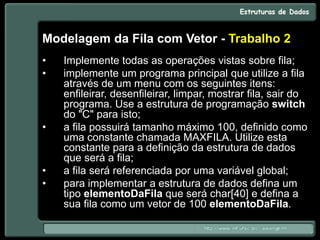 Modelagem da Fila com Vetor - Trabalho 2
• Implemente todas as operações vistas sobre fila;
• implemente um programa principal que utilize a fila
através de um menu com os seguintes itens:
enfileirar, desenfileirar, limpar, mostrar fila, sair do
programa. Use a estrutura de programação switch
do "C" para isto;
• a fila possuirá tamanho máximo 100, definido como
uma constante chamada MAXFILA. Utilize esta
constante para a definição da estrutura de dados
que será a fila;
• a fila será referenciada por uma variável global;
• para implementar a estrutura de dados defina um
tipo elementoDaFila que será char[40] e defina a
sua fila como um vetor de 100 elementoDaFila.
 