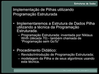 Implementação de Pilhas utilizando
Programação Estruturada
• Implementaremos a Estrutura de Dados Pilha
utilizando a técnica da Programação
Estruturada.
– Programação Estruturada: inventada por Niklaus
Wirth (década 70) - também chamada de
“Programação sem GoTo”
• Procedimento Didático:
– Revisão/introdução de Programação Estruturada;
– modelagem da Pilha e de seus algoritmos usando
esta técnica.
 