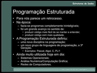Programação Estruturada
• Para nós parece um retrocesso.
• Na época:
– fazia-se programas completamente ininteligíveis;
– foi um grande avanço no sentido de:
• produzir código mais fácil de se manter e entender;
• produzir código com mais qualidade.
• A Programação Estruturada definiu:
– uma nova disciplina na programação;
– um novo grupo de linguagens de programação, a 3ª
Geração.
• Exemplos: Pascal, Algol, C, PL/1
• Ainda muito utilizada hoje em dia:
– Sistemas Operacionais;
– Análise Numérica/Computação Gráfica;
– Redes de Computadores.
 