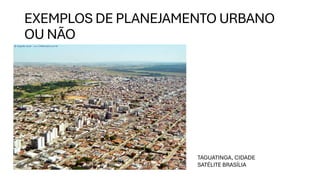 EXEMPLOS DE PLANEJAMENTO URBANO
OU NÃO
TAGUATINGA, CIDADE
SATÉLITE BRASÍLIA
 