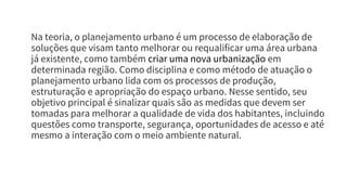 Na teoria, o planejamento urbano é um processo de elaboração de
soluções que visam tanto melhorar ou requalificar uma área urbana
já existente, como também criar uma nova urbanização em
determinada região. Como disciplina e como método de atuação o
planejamento urbano lida com os processos de produção,
estruturação e apropriação do espaço urbano. Nesse sentido, seu
objetivo principal é sinalizar quais são as medidas que devem ser
tomadas para melhorar a qualidade de vida dos habitantes, incluindo
questões como transporte, segurança, oportunidades de acesso e até
mesmo a interação com o meio ambiente natural.
 
