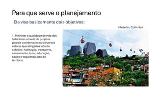 Para que serve o planejamento
Ele visa basicamente dois objetivos:
1. Melhorar a qualidade de vida dos
habitantes através de projetos
globais coordenados nos diversos
setores que atingem a vida do
cidadão: habitação, transporte,
saneamento, lazer, educação,
saúde e segurança, uso do
território.
Medellín, Colômbia
 