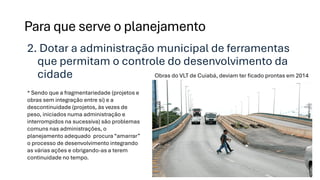 2. Dotar a administração municipal de ferramentas
que permitam o controle do desenvolvimento da
cidade
Para que serve o planejamento
* Sendo que a fragmentariedade (projetos e
obras sem integração entre si) e a
descontinuidade (projetos, às vezes de
peso, iniciados numa administração e
interrompidos na sucessiva) são problemas
comuns nas administrações, o
planejamento adequado procura “amarrar”
o processo de desenvolvimento integrando
as várias ações e obrigando-as a terem
continuidade no tempo.
Obras do VLT de Cuiabá, deviam ter ficado prontas em 2014
 