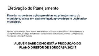Efetivação do Planejamento
Para dar suporte às ações previstas no planejamento do
município, existe um aparato legal, aprovado pelo Legislativo
municipal.
São leis, como a Lei do Plano Diretor, a Lei dos Usos e Ocupação dos Solos, o Código de Obras, o
Código Ambiental, o Código de Posturas e outras revistas e atualizadas, como a Lei Orgânica do
Município e o Código Tributário.
ALGUÉM SABE COMO ESTÁ A PRODUÇÃO DO
PLANO DIRETOR DE SOROCABA 2024?
 