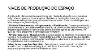 NÍVEIS DE PRODUÇÃO DO ESPAÇO
A prática do planejamento organiza-se em níveis de atuação determinados
pela própria natureza dos métodos, objetivos e conteúdos, e escala dos
problemas e dimensão geográfica das intervenções. Podemos distinguir três
níveis de produção do espaço:
- Nível de Planejamento – Programação – Planificação: O arranque de todo o
planejamento é uma fase de determinação de objetivos socioeconómicos, a
programação aparece como etapa preliminar das ações do urbanismo, na
qual se fixa o programa a ser executado no futuro.
- Nível urbanístico – O plano: Trata-se de precisar os objetivos no espaço e no
tempo e de espacializar com maior detalhamento a execução dos propósitos
anteriores, implica a definição das morfologias urbanas e a consideração das
possibilidades físicas do território.
-Nível de construção – O projeto: Executa-se a construção do território de
acordo com os objetivos e programa definidos, é a fase de construção,
preparada pelo projeto e concretizada na obra.
 