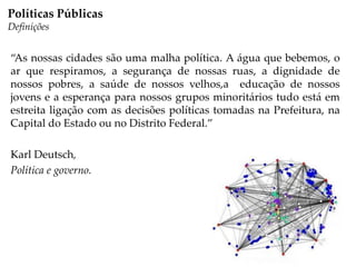 “As nossas cidades são uma malha política. A água que bebemos, o
ar que respiramos, a segurança de nossas ruas, a dignidade de
nossos pobres, a saúde de nossos velhos,a educação de nossos
jovens e a esperança para nossos grupos minoritários tudo está em
estreita ligação com as decisões políticas tomadas na Prefeitura, na
Capital do Estado ou no Distrito Federal.”
Karl Deutsch,
Política e governo.
Políticas Públicas
Definições
 