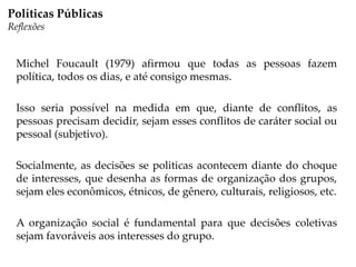 Michel Foucault (1979) afirmou que todas as pessoas fazem
política, todos os dias, e até consigo mesmas.
Isso seria possível na medida em que, diante de conflitos, as
pessoas precisam decidir, sejam esses conflitos de caráter social ou
pessoal (subjetivo).
Socialmente, as decisões se politicas acontecem diante do choque
de interesses, que desenha as formas de organização dos grupos,
sejam eles econômicos, étnicos, de gênero, culturais, religiosos, etc.
A organização social é fundamental para que decisões coletivas
sejam favoráveis aos interesses do grupo.
Políticas Públicas
Reflexões
 
