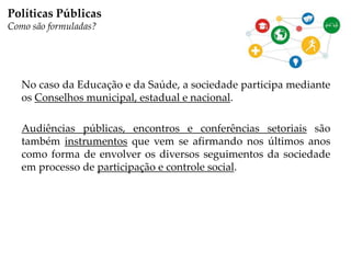 No caso da Educação e da Saúde, a sociedade participa mediante
os Conselhos municipal, estadual e nacional.
Audiências públicas, encontros e conferências setoriais são
também instrumentos que vem se afirmando nos últimos anos
como forma de envolver os diversos seguimentos da sociedade
em processo de participação e controle social.
Políticas Públicas
Como são formuladas?
 
