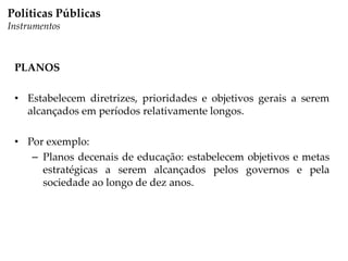 Políticas Públicas
Instrumentos
PLANOS
• Estabelecem diretrizes, prioridades e objetivos gerais a serem
alcançados em períodos relativamente longos.
• Por exemplo:
– Planos decenais de educação: estabelecem objetivos e metas
estratégicas a serem alcançados pelos governos e pela
sociedade ao longo de dez anos.
 