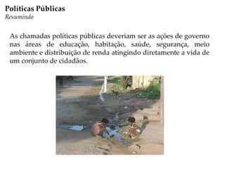 As chamadas políticas públicas deveriam ser as ações de governo
nas áreas de educação, habitação, saúde, segurança, meio
ambiente e distribuição de renda atingindo diretamente a vida de
um conjunto de cidadãos.
Políticas Públicas
Resumindo
 