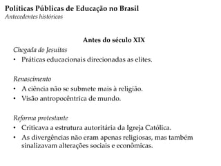 Antes do século XIX
Chegada do Jesuítas
• Práticas educacionais direcionadas as elites.
Renascimento
• A ciência não se submete mais à religião.
• Visão antropocêntrica de mundo.
Reforma protestante
• Criticava a estrutura autoritária da Igreja Católica.
• As divergências não eram apenas religiosas, mas também
sinalizavam alterações sociais e econômicas.
Políticas Públicas de Educação no Brasil
Antecedentes históricos
 